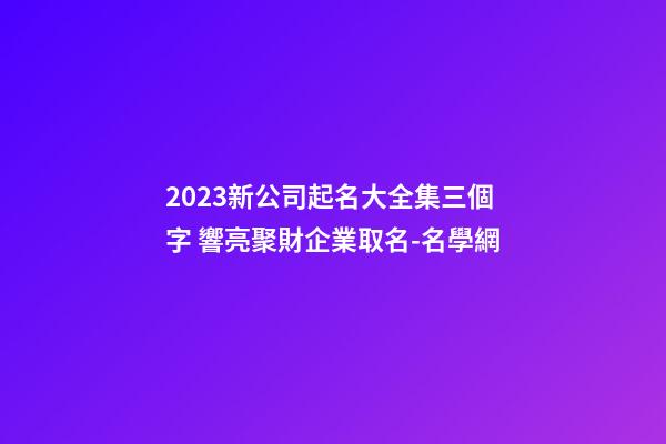 2023新公司起名大全集三個字 響亮聚財企業取名-名學網